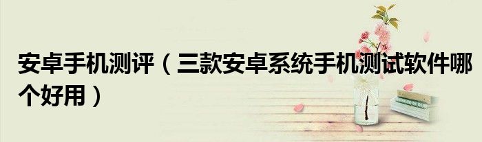 安卓手機(jī)測評(píng)（三款安卓系統(tǒng)手機(jī)測試軟件哪個(gè)好用）