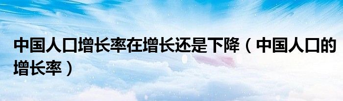 中國人口增長率在增長還是下降（中國人口的增長率）