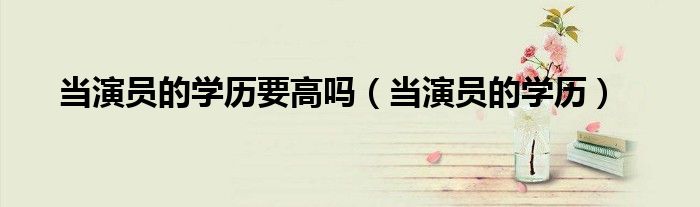 當(dāng)演員的學(xué)歷要高嗎（當(dāng)演員的學(xué)歷）