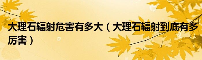 大理石輻射危害有多大（大理石輻射到底有多厲害）