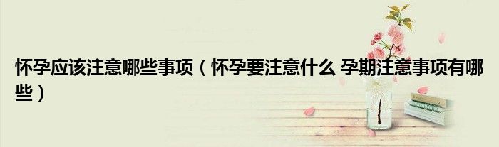 懷孕應(yīng)該注意哪些事項(xiàng)（懷孕要注意什么 孕期注意事項(xiàng)有哪些）