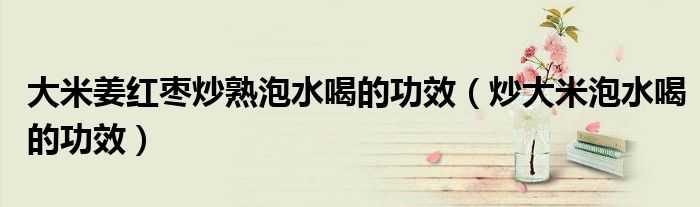 大米姜紅棗炒熟泡水喝的功效（炒大米泡水喝的功效）