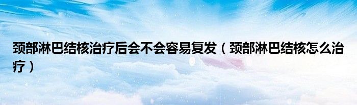 頸部淋巴結(jié)核治療后會(huì)不會(huì)容易復(fù)發(fā)（頸部淋巴結(jié)核怎么治療）