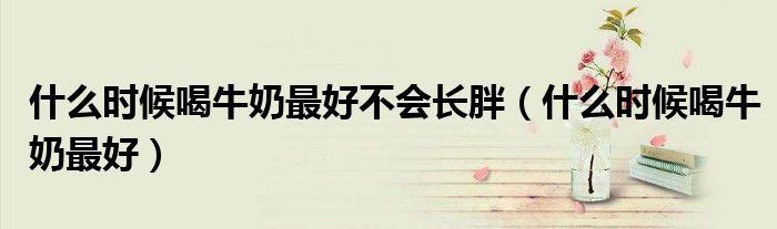 什么時候喝牛奶最好不會長胖（什么時候喝牛奶最好）