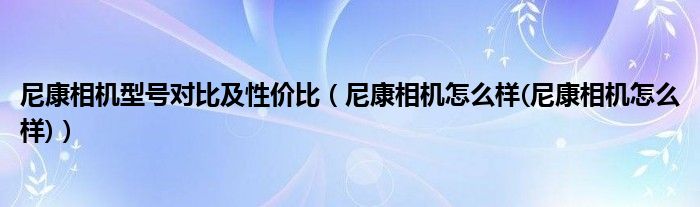 尼康相機型號對比及性價比（尼康相機怎么樣(尼康相機怎么樣)）