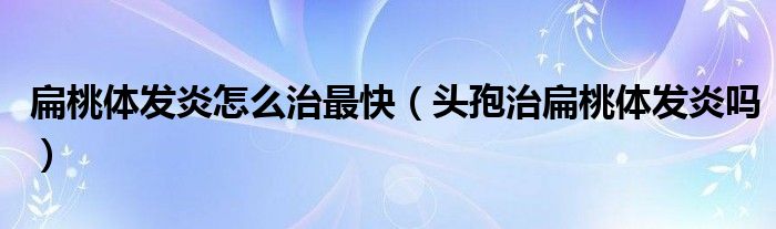 扁桃體發(fā)炎怎么治最快（頭孢治扁桃體發(fā)炎嗎）