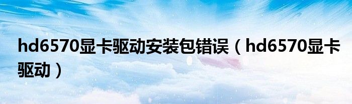 hd6570顯卡驅(qū)動(dòng)安裝包錯(cuò)誤（hd6570顯卡驅(qū)動(dòng)）