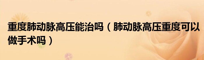 重度肺動脈高壓能治嗎（肺動脈高壓重度可以做手術(shù)嗎）
