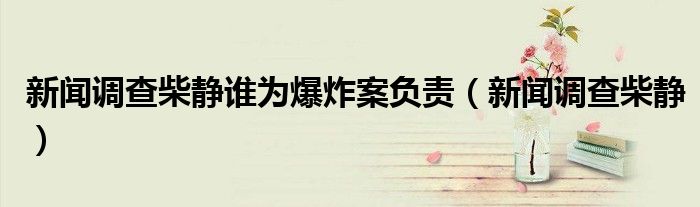 新聞?wù){(diào)查柴靜誰為爆炸案負(fù)責(zé)（新聞?wù){(diào)查柴靜）