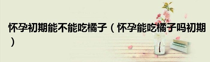懷孕初期能不能吃橘子（懷孕能吃橘子嗎初期）
