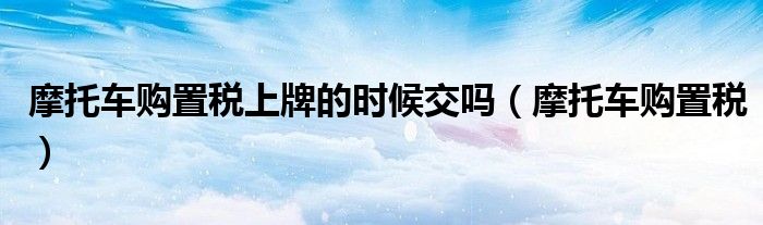 摩托車購置稅上牌的時候交嗎（摩托車購置稅）