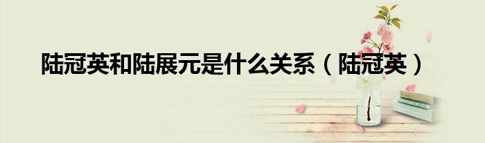 陸冠英和陸展元是什么關系（陸冠英）