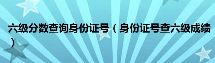 六級分?jǐn)?shù)查詢身份證號（身份證號查六級成績）