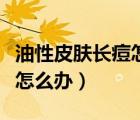 油性皮膚長痘怎么辦生活妙招（油性皮膚長痘怎么辦）