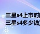 三星s4上市時(shí)間和價(jià)格（三星s4行貨多少錢(qián)(三星s4多少錢(qián))）