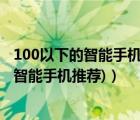 100以下的智能手機推薦（千元以下的智能手機(千元以下的智能手機推薦)）