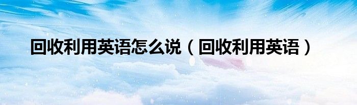 回收利用英語怎么說（回收利用英語）