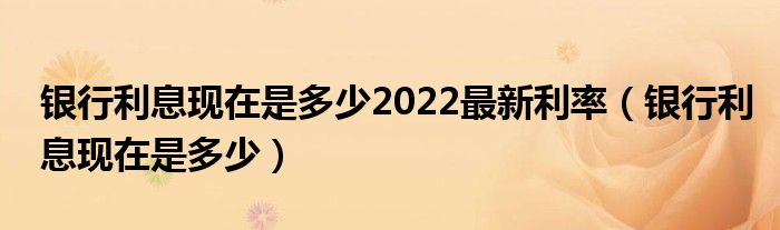 銀行利息現(xiàn)在是多少2022最新利率（銀行利息現(xiàn)在是多少）