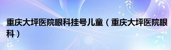 重慶大坪醫(yī)院眼科掛號兒童（重慶大坪醫(yī)院眼科）