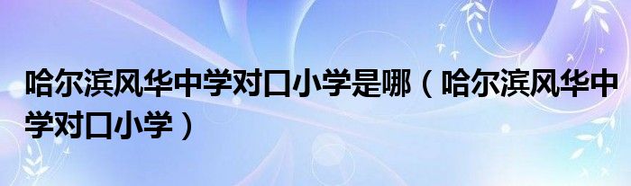哈爾濱風華中學對口小學是哪（哈爾濱風華中學對口小學）