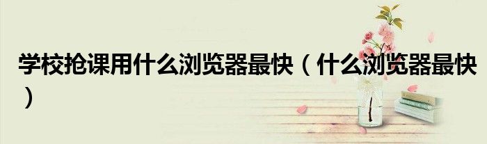 學(xué)校搶課用什么瀏覽器最快（什么瀏覽器最快）