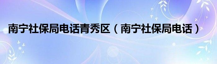 南寧社保局電話青秀區(qū)（南寧社保局電話）