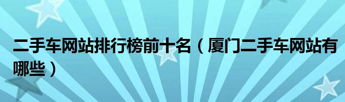 二手車網(wǎng)站排行榜前十名（廈門二手車網(wǎng)站有哪些）