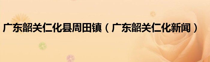 廣東韶關(guān)仁化縣周田鎮(zhèn)（廣東韶關(guān)仁化新聞）