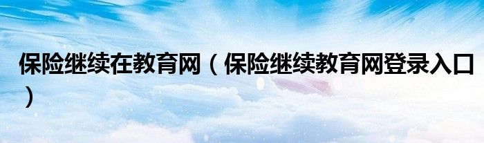 保險繼續(xù)在教育網(wǎng)（保險繼續(xù)教育網(wǎng)登錄入口）