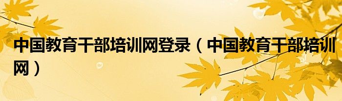 中國(guó)教育干部培訓(xùn)網(wǎng)登錄（中國(guó)教育干部培訓(xùn)網(wǎng)）