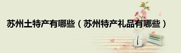 蘇州土特產(chǎn)有哪些（蘇州特產(chǎn)禮品有哪些）