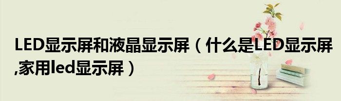 LED顯示屏和液晶顯示屏（什么是LED顯示屏,家用led顯示屏）
