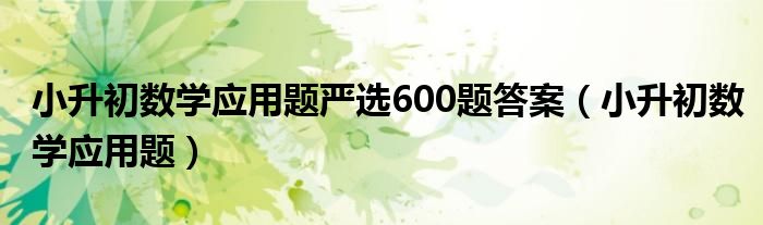 小升初數(shù)學(xué)應(yīng)用題嚴(yán)選600題答案（小升初數(shù)學(xué)應(yīng)用題）