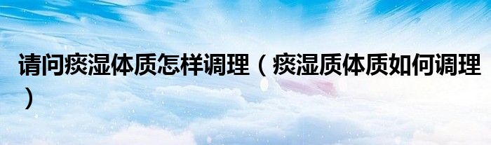 請(qǐng)問痰濕體質(zhì)怎樣調(diào)理（痰濕質(zhì)體質(zhì)如何調(diào)理）