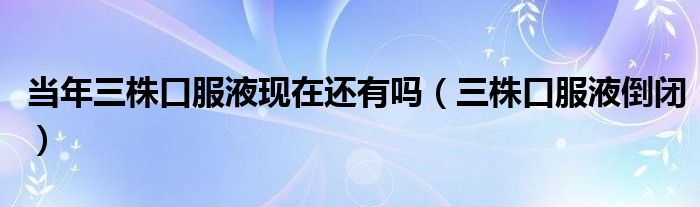 當年三株口服液現(xiàn)在還有嗎（三株口服液倒閉）