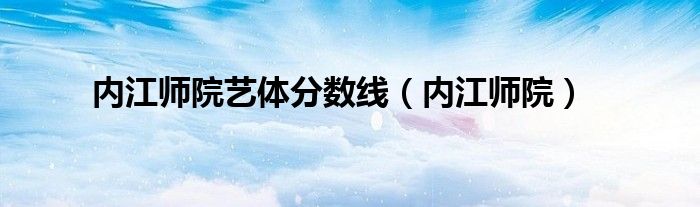 內(nèi)江師院藝體分數(shù)線（內(nèi)江師院）