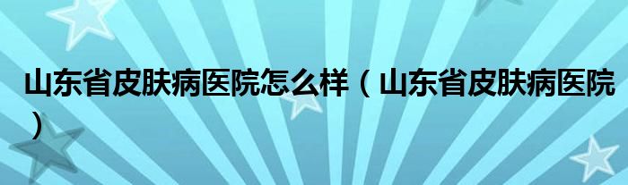 山東省皮膚病醫(yī)院怎么樣（山東省皮膚病醫(yī)院）