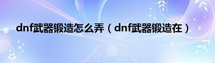 dnf武器鍛造怎么弄（dnf武器鍛造在）