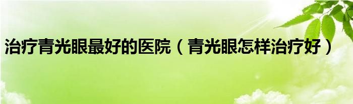 治療青光眼最好的醫(yī)院（青光眼怎樣治療好）