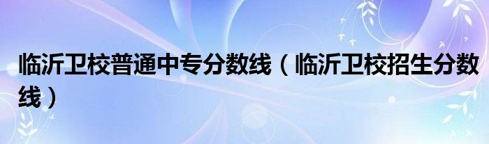 臨沂衛(wèi)校普通中專分數(shù)線（臨沂衛(wèi)校招生分數(shù)線）