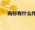 商標有什么作用?（商標的作用有哪些）