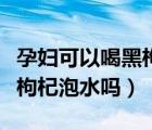 孕婦可以喝黑枸杞泡水嗎早上（孕婦可以喝黑枸杞泡水嗎）