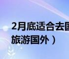 2月底適合去國內(nèi)哪旅游（2月份適合去哪里旅游國外）