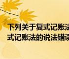 下列關(guān)于復(fù)式記賬法的說(shuō)法錯(cuò)誤的是對(duì)每一項(xiàng)（下列關(guān)于復(fù)式記賬法的說(shuō)法錯(cuò)誤的是）