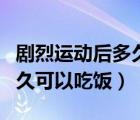 劇烈運(yùn)動后多久可以吃飯喝水（劇烈運(yùn)動后多久可以吃飯）