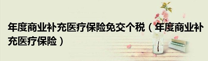年度商業(yè)補(bǔ)充醫(yī)療保險(xiǎn)免交個(gè)稅（年度商業(yè)補(bǔ)充醫(yī)療保險(xiǎn)）