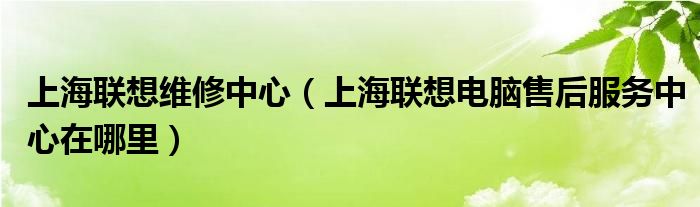 上海聯(lián)想維修中心（上海聯(lián)想電腦售后服務(wù)中心在哪里）