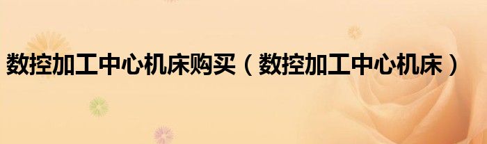 數(shù)控加工中心機床購買（數(shù)控加工中心機床）