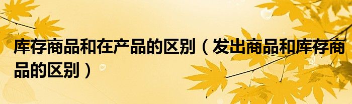 庫存商品和在產(chǎn)品的區(qū)別（發(fā)出商品和庫存商品的區(qū)別）