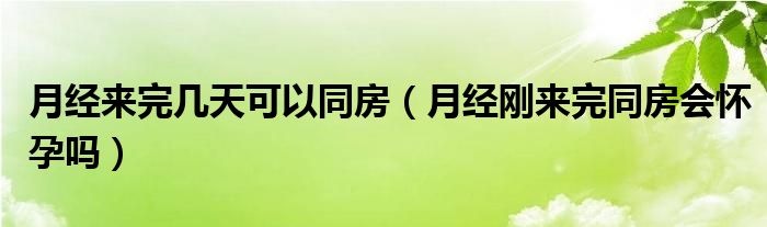 月經(jīng)來完幾天可以同房（月經(jīng)剛來完同房會懷孕嗎）